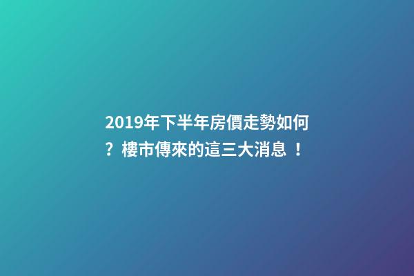 2019年下半年房價走勢如何？樓市傳來的這三大消息！